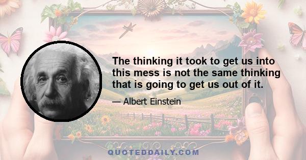 The thinking it took to get us into this mess is not the same thinking that is going to get us out of it.