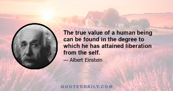 The true value of a human being can be found in the degree to which he has attained liberation from the self.