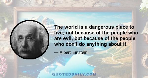 The world is a dangerous place to live; not because of the people who are evil, but because of the people who don't do anything about it.