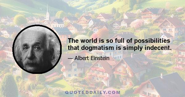 The world is so full of possibilities that dogmatism is simply indecent.