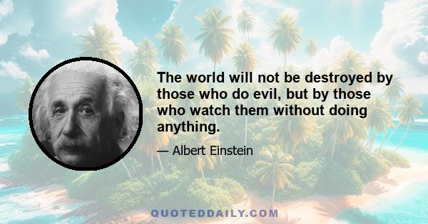 The world will not be destroyed by those who do evil, but by those who watch them without doing anything.