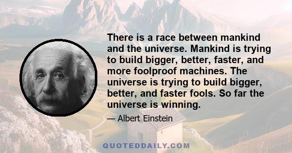 There is a race between mankind and the universe. Mankind is trying to build bigger, better, faster, and more foolproof machines. The universe is trying to build bigger, better, and faster fools. So far the universe is