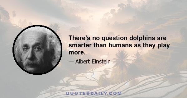 There's no question dolphins are smarter than humans as they play more.