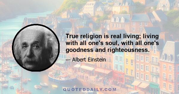 True religion is real living; living with all one's soul, with all one's goodness and righteousness.