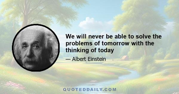 We will never be able to solve the problems of tomorrow with the thinking of today