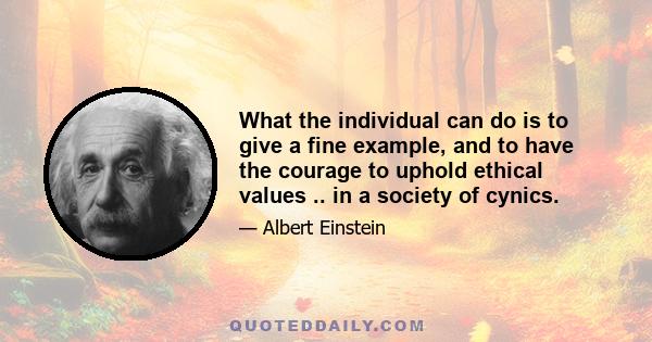 What the individual can do is to give a fine example, and to have the courage to uphold ethical values .. in a society of cynics.