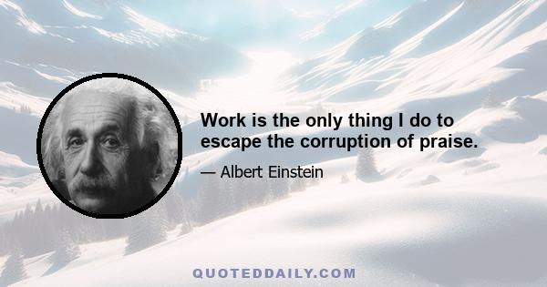 Work is the only thing I do to escape the corruption of praise.