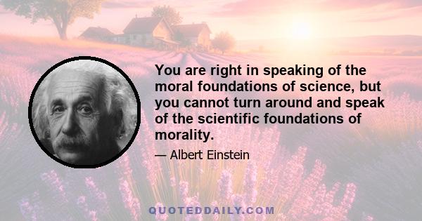 You are right in speaking of the moral foundations of science, but you cannot turn around and speak of the scientific foundations of morality.