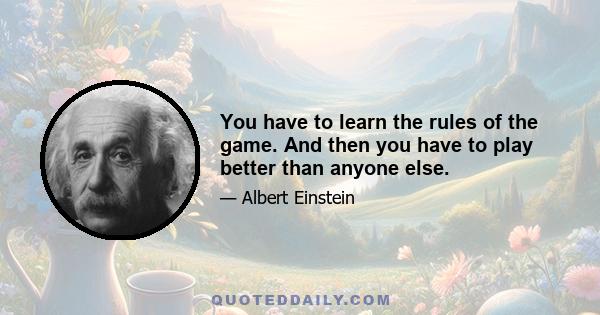 You have to learn the rules of the game. And then you have to play better than anyone else.