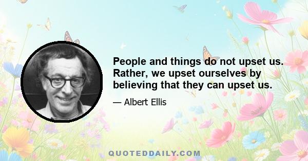 People and things do not upset us. Rather, we upset ourselves by believing that they can upset us.