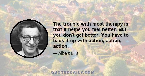 The trouble with most therapy is that it helps you feel better. But you don't get better. You have to back it up with action, action, action.