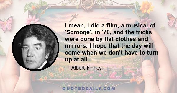 I mean, I did a film, a musical of 'Scrooge', in '70, and the tricks were done by flat clothes and mirrors. I hope that the day will come when we don't have to turn up at all.