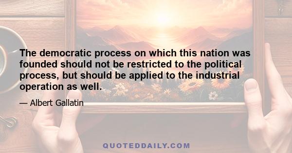 The democratic process on which this nation was founded should not be restricted to the political process, but should be applied to the industrial operation as well.