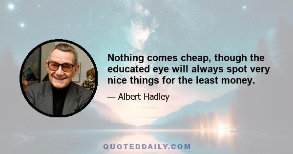 Nothing comes cheap, though the educated eye will always spot very nice things for the least money.