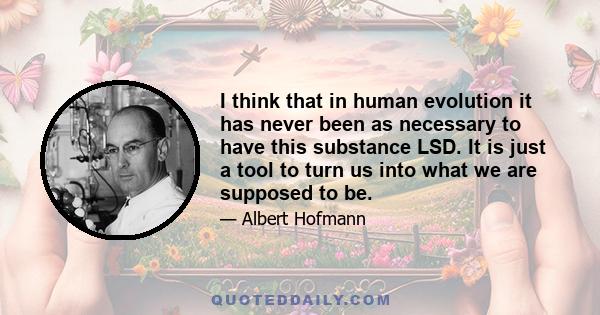 I think that in human evolution it has never been as necessary to have this substance LSD. It is just a tool to turn us into what we are supposed to be.