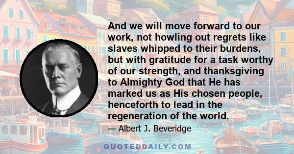 And we will move forward to our work, not howling out regrets like slaves whipped to their burdens, but with gratitude for a task worthy of our strength, and thanksgiving to Almighty God that He has marked us as His