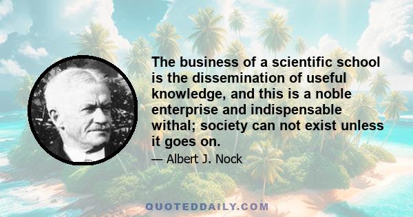 The business of a scientific school is the dissemination of useful knowledge, and this is a noble enterprise and indispensable withal; society can not exist unless it goes on.