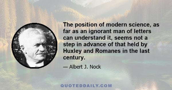 The position of modern science, as far as an ignorant man of letters can understand it, seems not a step in advance of that held by Huxley and Romanes in the last century.