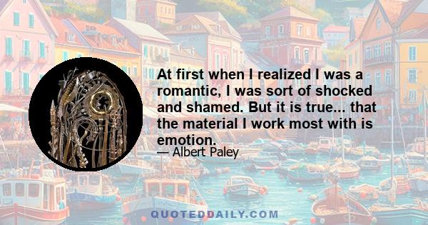 At first when I realized I was a romantic, I was sort of shocked and shamed. But it is true... that the material I work most with is emotion.