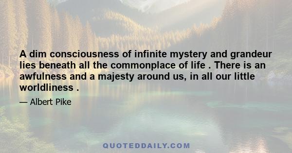 A dim consciousness of infinite mystery and grandeur lies beneath all the commonplace of life . There is an awfulness and a majesty around us, in all our little worldliness .