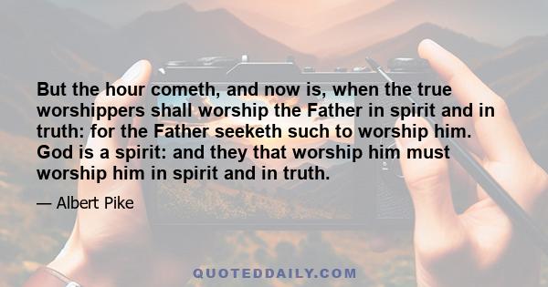 But the hour cometh, and now is, when the true worshippers shall worship the Father in spirit and in truth: for the Father seeketh such to worship him. God is a spirit: and they that worship him must worship him in