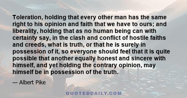 Toleration, holding that every other man has the same right to his opinion and faith that we have to ours; and liberality, holding that as no human being can with certainty say, in the clash and conflict of hostile