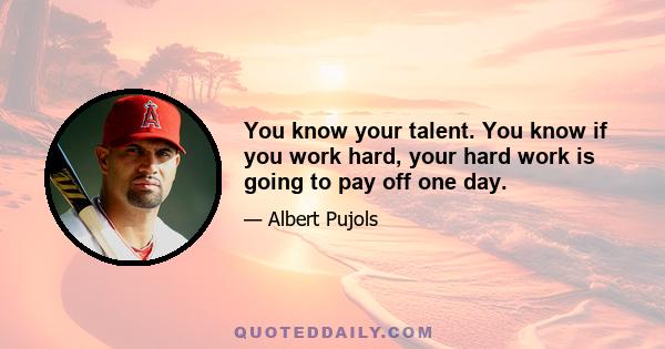 You know your talent. You know if you work hard, your hard work is going to pay off one day.