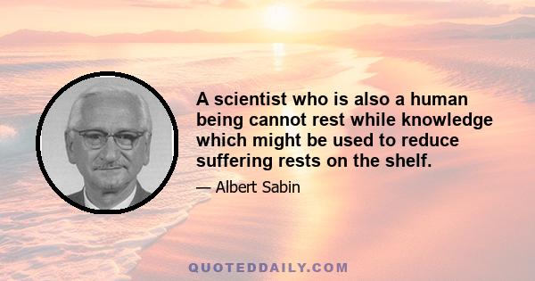 A scientist who is also a human being cannot rest while knowledge which might be used to reduce suffering rests on the shelf.