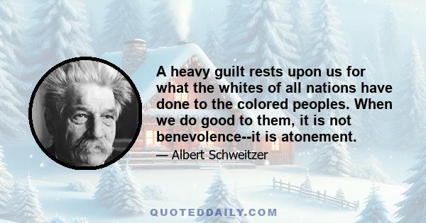 A heavy guilt rests upon us for what the whites of all nations have done to the colored peoples. When we do good to them, it is not benevolence--it is atonement.