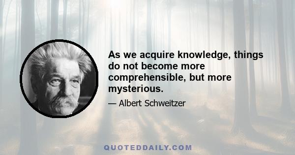 As we acquire knowledge, things do not become more comprehensible, but more mysterious.