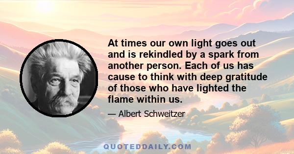 At times our own light goes out and is rekindled by a spark from another person. Each of us has cause to think with deep gratitude of those who have lighted the flame within us.