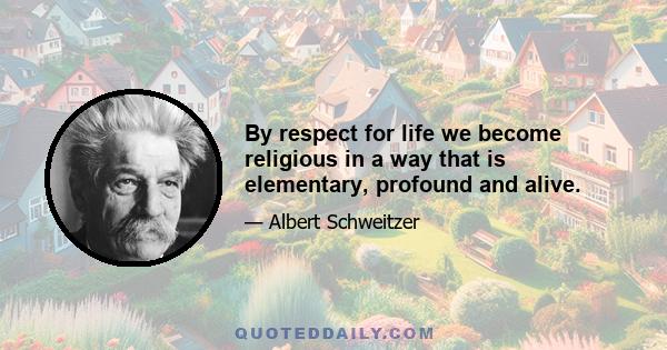 By respect for life we become religious in a way that is elementary, profound and alive.