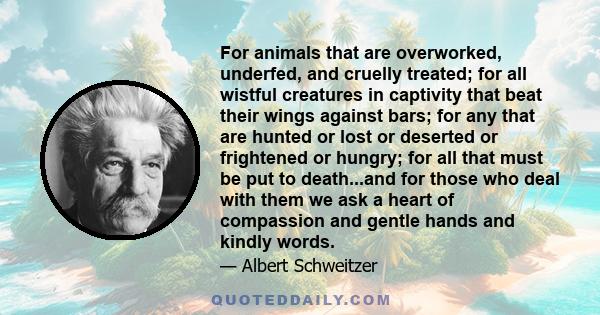 For animals that are overworked, underfed, and cruelly treated; for all wistful creatures in captivity that beat their wings against bars; for any that are hunted or lost or deserted or frightened or hungry; for all