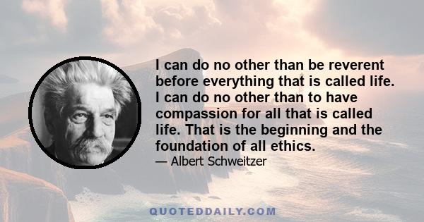 I can do no other than be reverent before everything that is called life. I can do no other than to have compassion for all that is called life. That is the beginning and the foundation of all ethics.