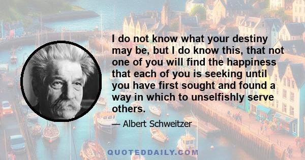 I do not know what your destiny may be, but I do know this, that not one of you will find the happiness that each of you is seeking until you have first sought and found a way in which to unselfishly serve others.