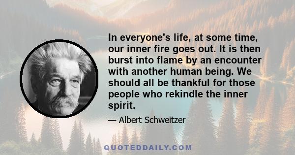 In everyone's life, at some time, our inner fire goes out. It is then burst into flame by an encounter with another human being. We should all be thankful for those people who rekindle the inner spirit.