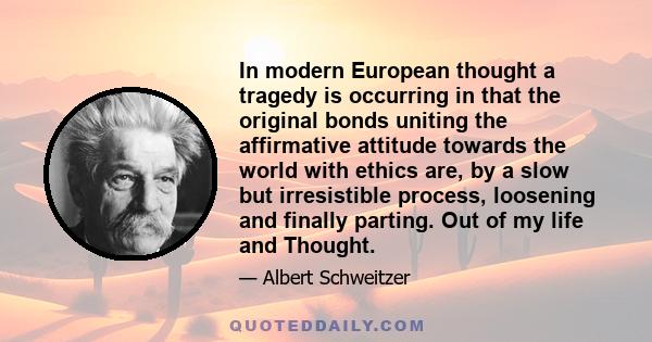 In modern European thought a tragedy is occurring in that the original bonds uniting the affirmative attitude towards the world with ethics are, by a slow but irresistible process, loosening and finally parting. Out of