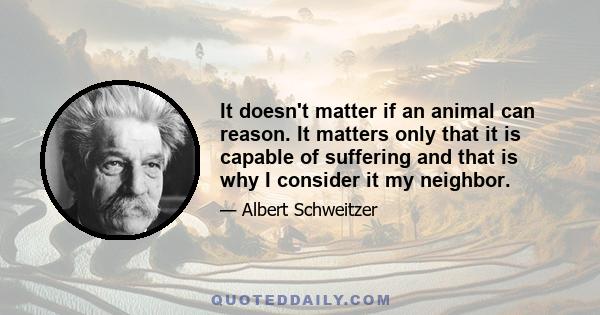 It doesn't matter if an animal can reason. It matters only that it is capable of suffering and that is why I consider it my neighbor.