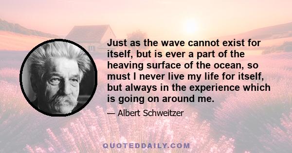 Just as the wave cannot exist for itself, but is ever a part of the heaving surface of the ocean, so must I never live my life for itself, but always in the experience which is going on around me.