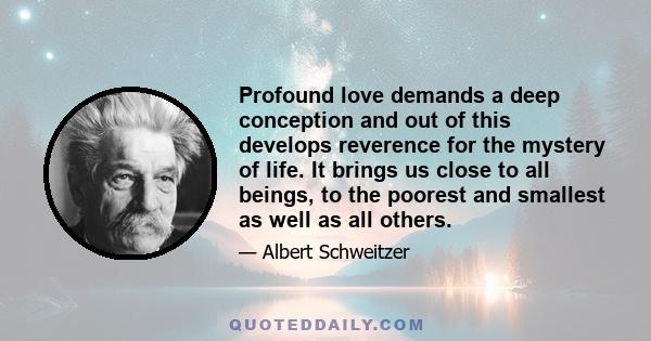 Profound love demands a deep conception and out of this develops reverence for the mystery of life. It brings us close to all beings, to the poorest and smallest as well as all others.