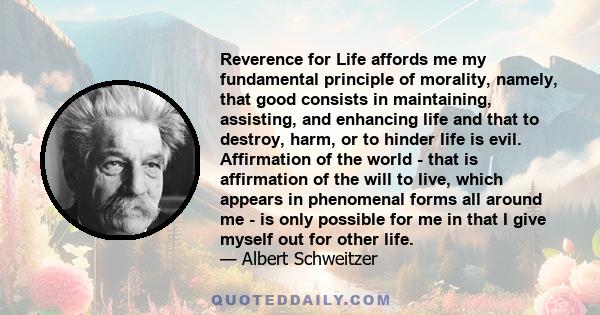 Reverence for Life affords me my fundamental principle of morality, namely, that good consists in maintaining, assisting, and enhancing life and that to destroy, harm, or to hinder life is evil. Affirmation of the world 