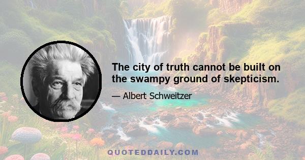 The city of truth cannot be built on the swampy ground of skepticism.