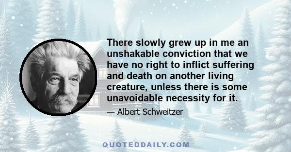 There slowly grew up in me an unshakable conviction that we have no right to inflict suffering and death on another living creature, unless there is some unavoidable necessity for it.