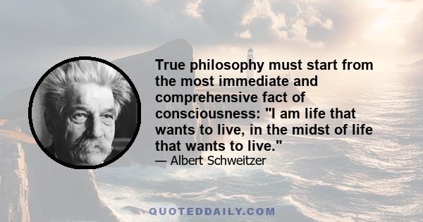 True philosophy must start from the most immediate and comprehensive fact of consciousness: I am life that wants to live, in the midst of life that wants to live.