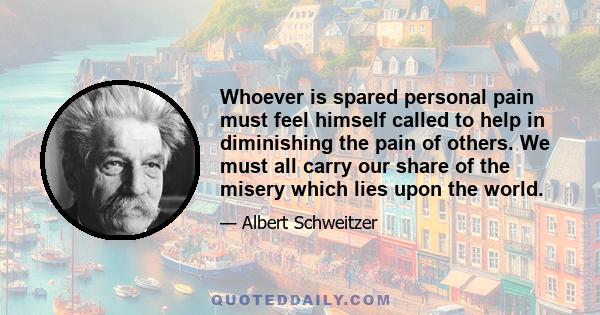 Whoever is spared personal pain must feel himself called to help in diminishing the pain of others. We must all carry our share of the misery which lies upon the world.