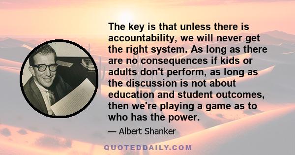 The key is that unless there is accountability, we will never get the right system. As long as there are no consequences if kids or adults don't perform, as long as the discussion is not about education and student