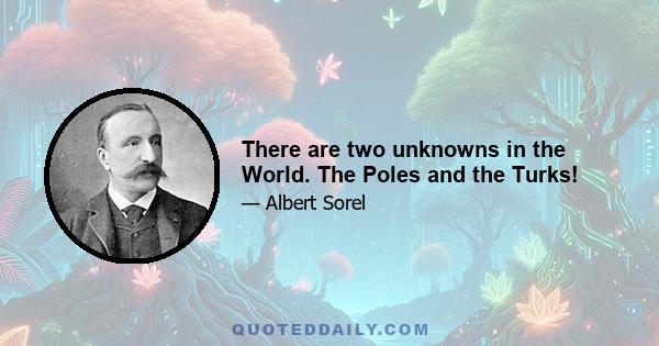 There are two unknowns in the World. The Poles and the Turks!