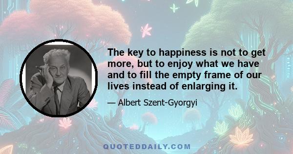 The key to happiness is not to get more, but to enjoy what we have and to fill the empty frame of our lives instead of enlarging it.