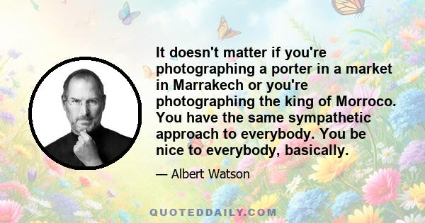 It doesn't matter if you're photographing a porter in a market in Marrakech or you're photographing the king of Morroco. You have the same sympathetic approach to everybody. You be nice to everybody, basically.