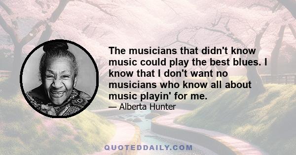 The musicians that didn't know music could play the best blues. I know that I don't want no musicians who know all about music playin' for me.